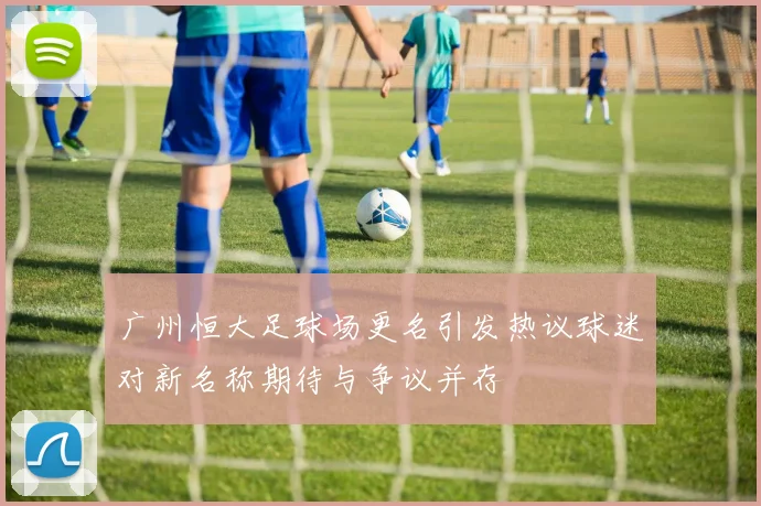 广州恒大足球场更名引发热议球迷对新名称期待与争议并存