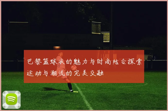 巴黎篮球衣的魅力与时尚结合探索运动与潮流的完美交融