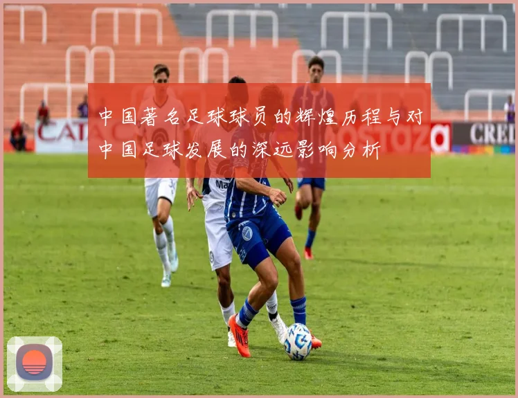 中国著名足球球员的辉煌历程与对中国足球发展的深远影响分析