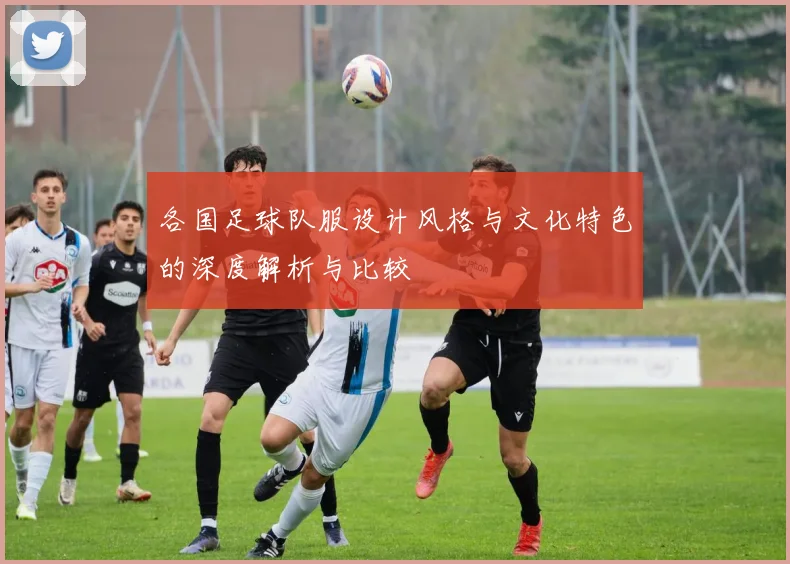 各国足球队服设计风格与文化特色的深度解析与比较