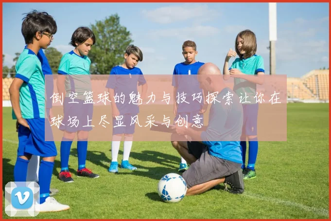倒空篮球的魅力与技巧探索让你在球场上尽显风采与创意