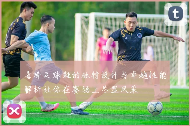 毒蜂足球鞋的独特设计与卓越性能解析让你在赛场上尽显风采