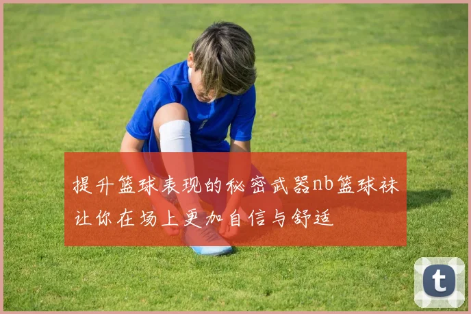 提升篮球表现的秘密武器nb篮球袜让你在场上更加自信与舒适
